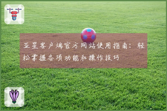 亚星客户端官方网站使用指南：轻松掌握各项功能和操作技巧