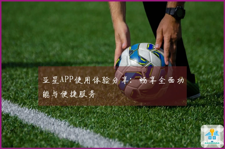 亚星APP使用体验分享：畅享全面功能与便捷服务