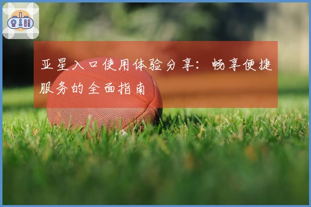 亚星入口使用体验分享：畅享便捷服务的全面指南