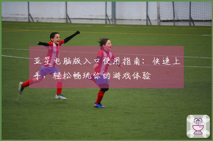 亚星电脑版入口使用指南：快速上手，轻松畅玩你的游戏体验