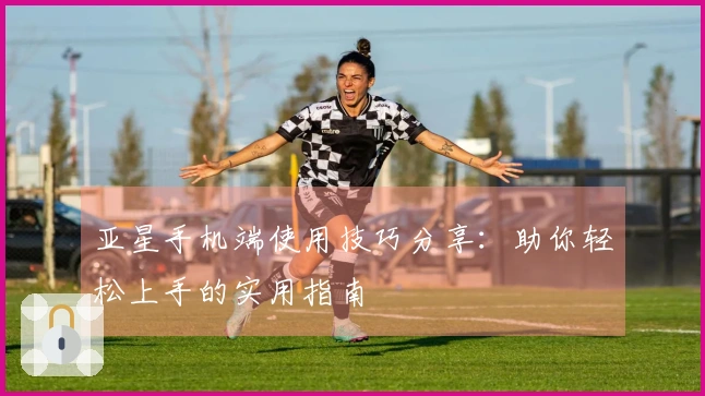 亚星手机端使用技巧分享：助你轻松上手的实用指南